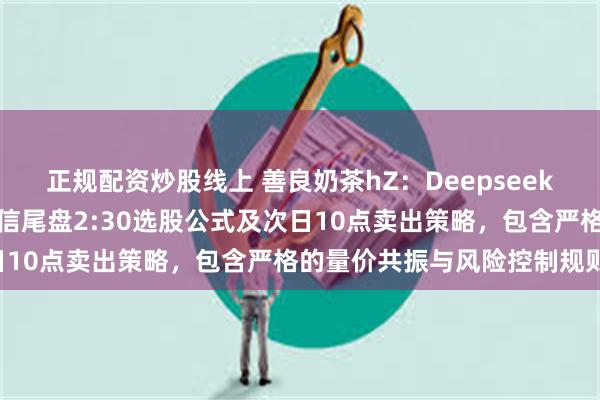正规配资炒股线上 善良奶茶hZ:Deepseek写以下是为您设计的通达信尾盘2:30选股公式及次日10点卖出策略,包含严格的量价共振与风险控制规则: