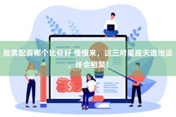 股票配资哪个比较好 慢慢来，这三对星座天造地设，终会相聚！