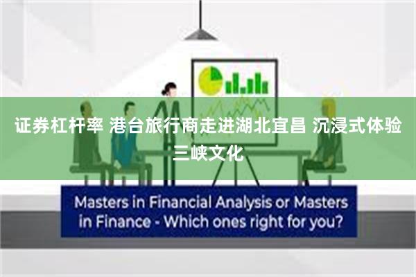 证券杠杆率 港台旅行商走进湖北宜昌 沉浸式体验三峡文化