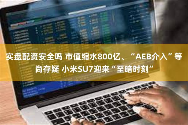 实盘配资安全吗 市值缩水800亿、“AEB介入”等尚存疑 小米SU7迎来“至暗时刻”