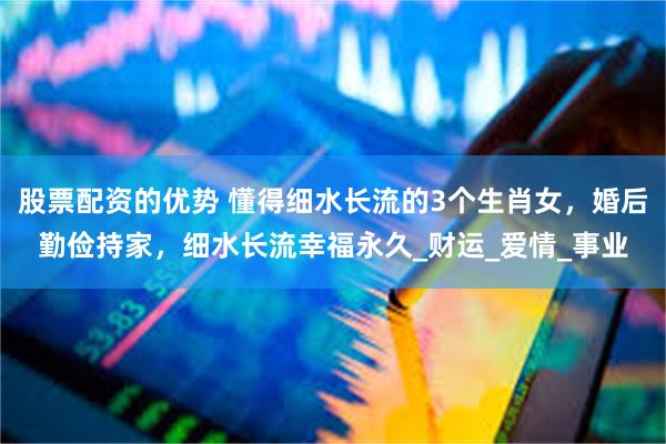 股票配资的优势 懂得细水长流的3个生肖女，婚后勤俭持家，细水长流幸福永久_财运_爱情_事业