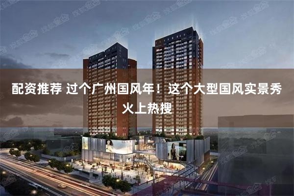 配资推荐 过个广州国风年！这个大型国风实景秀火上热搜