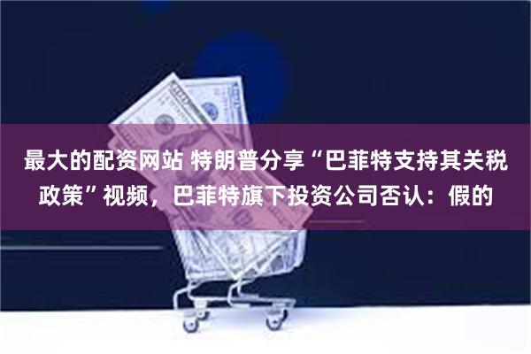 最大的配资网站 特朗普分享“巴菲特支持其关税政策”视频，巴菲特旗下投资公司否认：假的