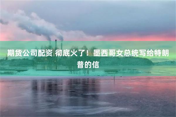 期货公司配资 彻底火了！墨西哥女总统写给特朗普的信