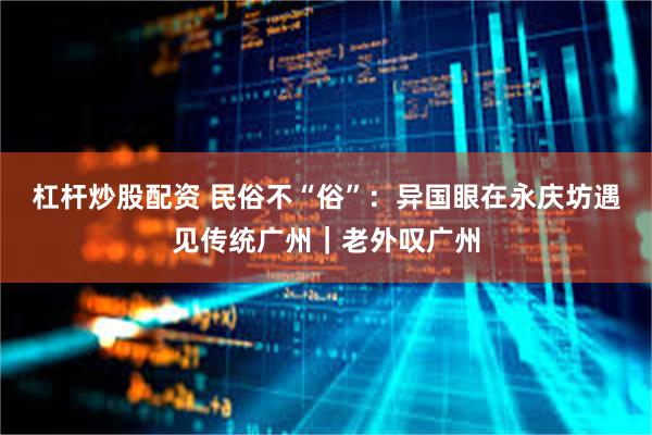 杠杆炒股配资 民俗不“俗”：异国眼在永庆坊遇见传统广州｜老外叹广州
