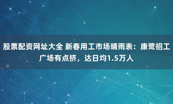 股票配资网址大全 新春用工市场晴雨表：康鹭招工广场有点挤，达日均1.5万人
