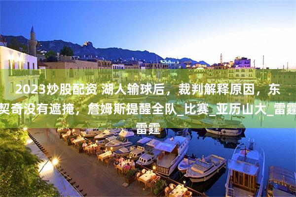 2023炒股配资 湖人输球后，裁判解释原因，东契奇没有遮掩，詹姆斯提醒全队_比赛_亚历山大_雷霆