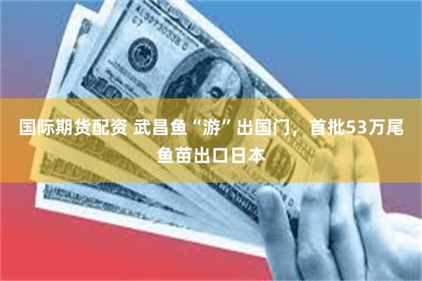 国际期货配资 武昌鱼“游”出国门，首批53万尾鱼苗出口日本