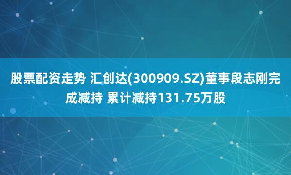 股票配资走势 汇创达(300909.SZ)董事段志刚完成减持 累计减持131.75万股