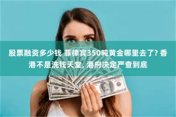 股票融资多少钱 菲律宾350吨黄金哪里去了? 香港不是洗钱天堂, 港府决定严查到底