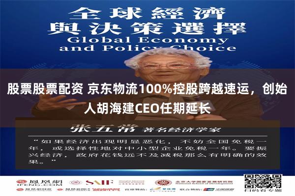 股票股票配资 京东物流100%控股跨越速运，创始人胡海建CEO任期延长