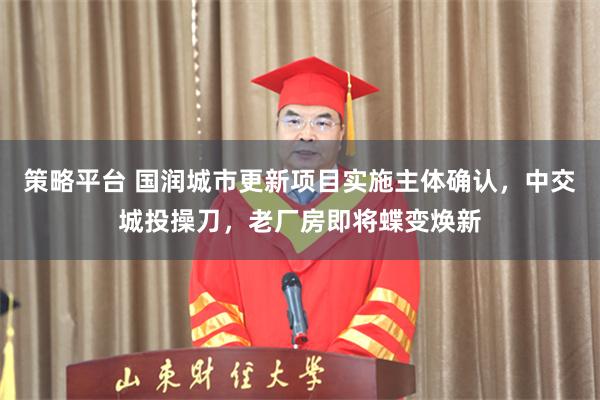 策略平台 国润城市更新项目实施主体确认，中交城投操刀，老厂房即将蝶变焕新
