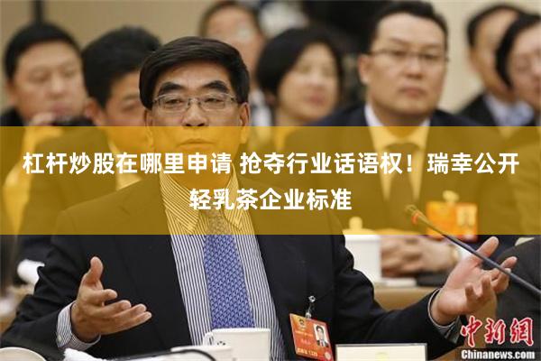 杠杆炒股在哪里申请 抢夺行业话语权！瑞幸公开轻乳茶企业标准