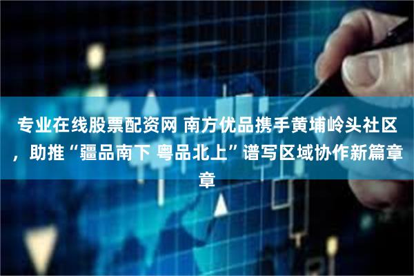 专业在线股票配资网 南方优品携手黄埔岭头社区，助推“疆品南下 粤品北上”谱写区域协作新篇章