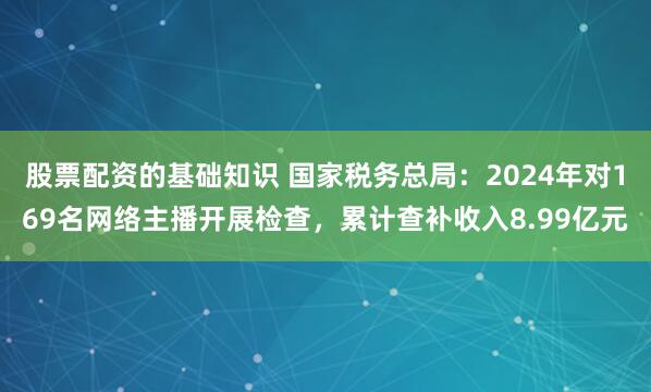 股票配资的基础知识 国家税务总局：2024年对169名网络主播开展检查，累计查补收入8.99亿元