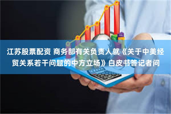 江苏股票配资 商务部有关负责人就《关于中美经贸关系若干问题的中方立场》白皮书答记者问