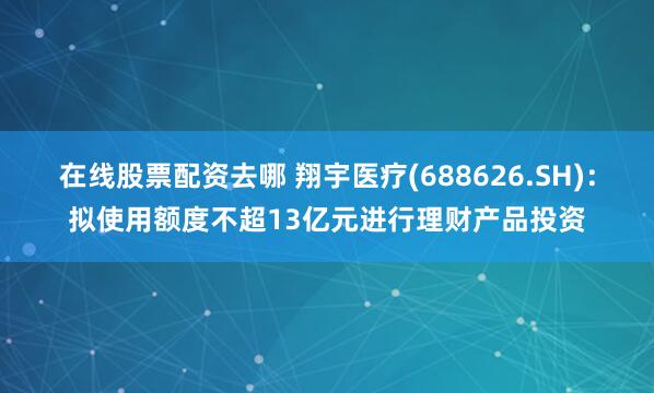 在线股票配资去哪 翔宇医疗(688626.SH)：拟使用额度不超13亿元进行理财产品投资