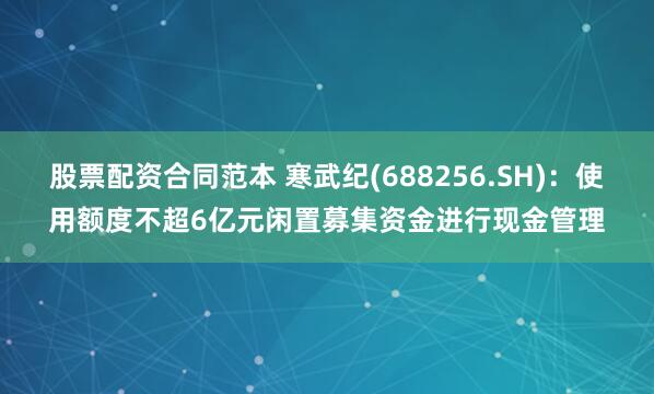 股票配资合同范本 寒武纪(688256.SH)：使用额度不超6亿元闲置募集资金进行现金管理