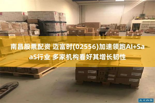 南昌股票配资 迈富时(02556)加速领跑AI+SaaS行业 多家机构看好其增长韧性