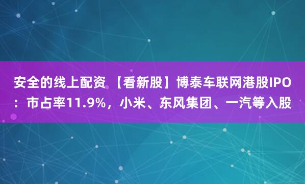 安全的线上配资 【看新股】博泰车联网港股IPO：市占率11.9%，小米、东风集团、一汽等入股