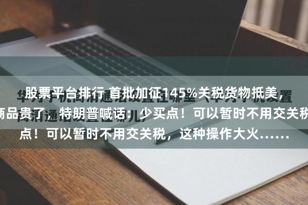 股票平台排行 首批加征145%关税货物抵美，美国港口一片冷清！商品贵了，特朗普喊话：少买点！可以暂时不用交关税，这种操作大火……