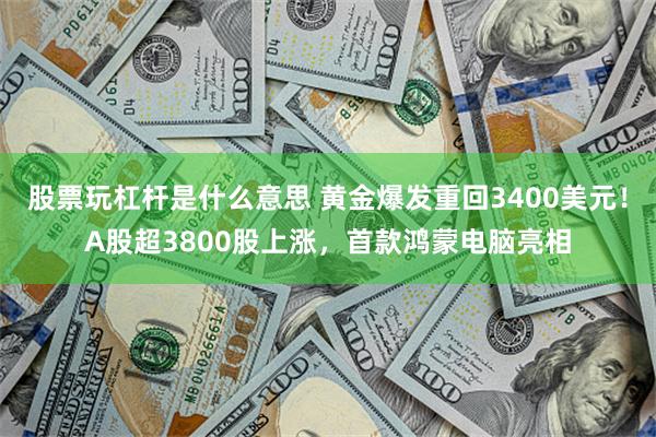 股票玩杠杆是什么意思 黄金爆发重回3400美元！A股超3800股上涨，首款鸿蒙电脑亮相