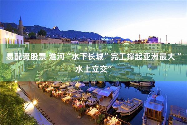 易配资股票 淮河“水下长城”完工撑起亚洲最大“水上立交”