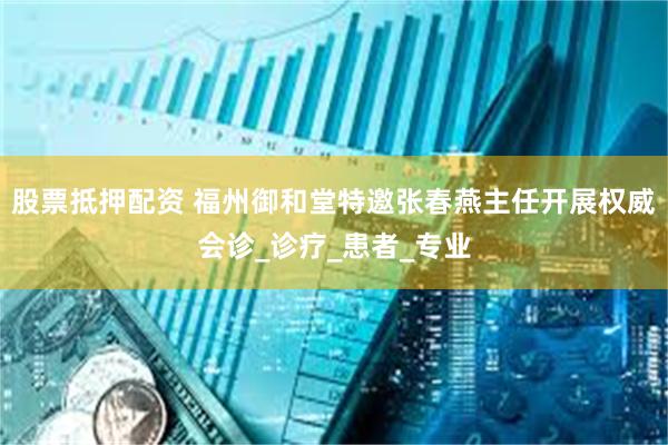 股票抵押配资 福州御和堂特邀张春燕主任开展权威会诊_诊疗_患者_专业