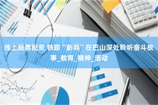 线上股票配资 铁路“新兵”在巴山深处聆听奋斗故事_教育_精神_活动