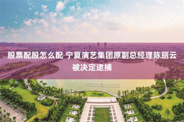 股票配股怎么配 宁夏演艺集团原副总经理陈丽云被决定逮捕