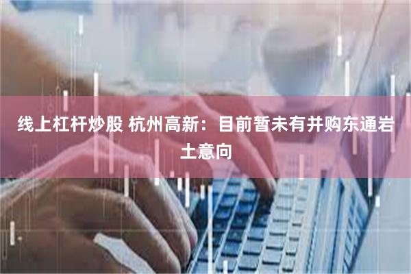 线上杠杆炒股 杭州高新：目前暂未有并购东通岩土意向