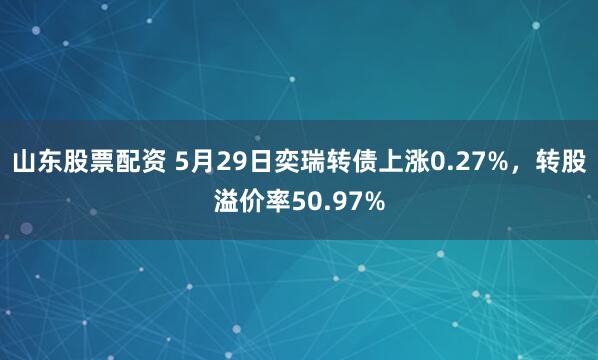山东股票配资 5月29日奕瑞转债上涨0.27%，转股溢价率50.97%