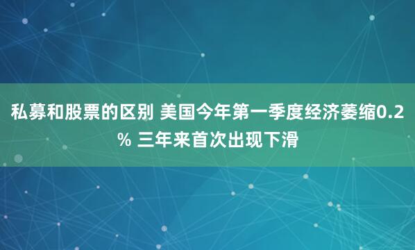 私募和股票的区别 美国今年第一季度经济萎缩0.2% 三年来首次出现下滑