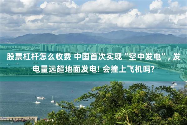 股票杠杆怎么收费 中国首次实现“空中发电”, 发电量远超地面发电! 会撞上飞机吗?