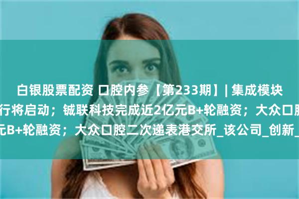 白银股票配资 口腔内参【第233期】| 集成模块牙椅100家口腔医院体验行将启动；铖联科技完成近2亿元B+轮融资；大众口腔二次递表港交所_该公司_创新_器具