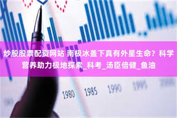 炒股股票配资网站 南极冰盖下真有外星生命？科学营养助力极地探索_科考_汤臣倍健_鱼油