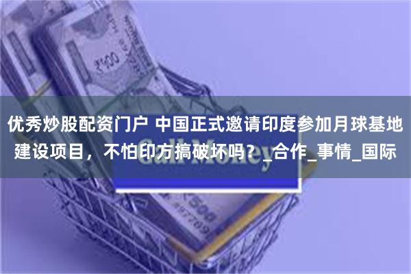 优秀炒股配资门户 中国正式邀请印度参加月球基地建设项目，不怕印方搞破坏吗？_合作_事情_国际