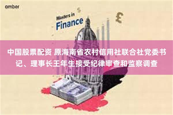 中国股票配资 原海南省农村信用社联合社党委书记、理事长王年生接受纪律审查和监察调查