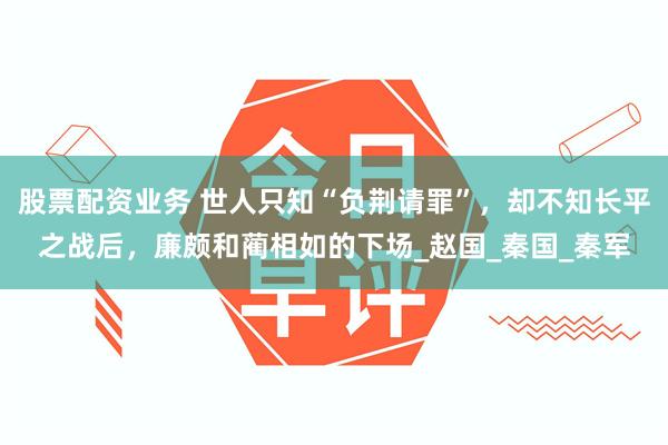 股票配资业务 世人只知“负荆请罪”，却不知长平之战后，廉颇和蔺相如的下场_赵国_秦国_秦军