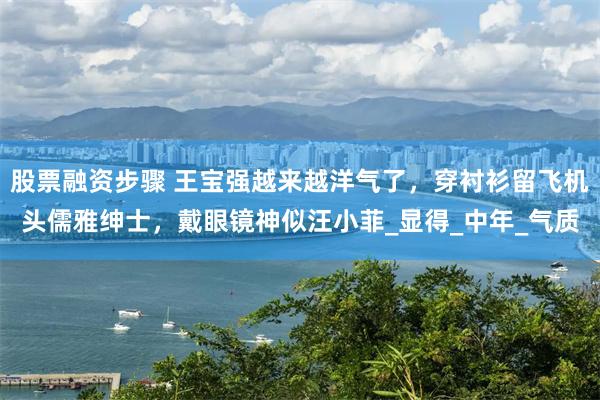 股票融资步骤 王宝强越来越洋气了，穿衬衫留飞机头儒雅绅士，戴眼镜神似汪小菲_显得_中年_气质