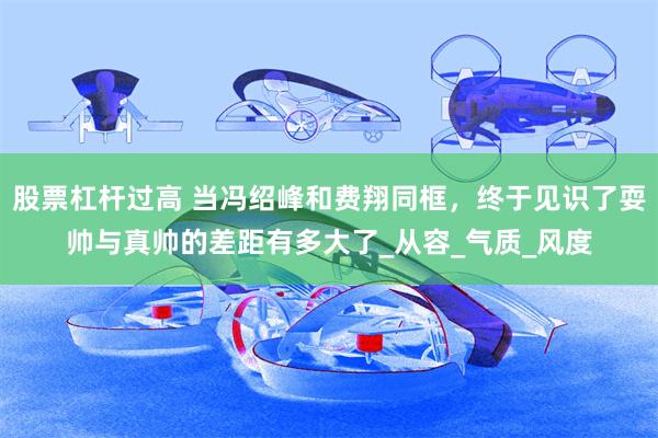 股票杠杆过高 当冯绍峰和费翔同框，终于见识了耍帅与真帅的差距有多大了_从容_气质_风度