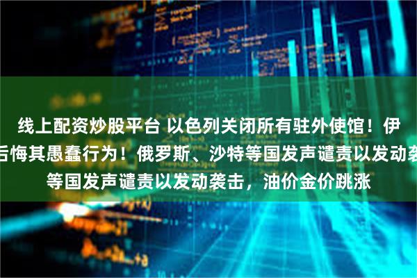 线上配资炒股平台 以色列关闭所有驻外使馆！伊朗总统：将使敌人后悔其愚蠢行为！俄罗斯、沙特等国发声谴责以发动袭击，油价金价跳涨