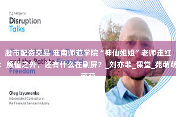 股市配资交易 淮南师范学院“神仙姐姐”老师走红：颜值之外，还有什么在刷屏？_刘亦菲_课堂_苑萌萌