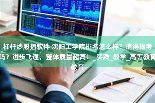 杠杆炒股指软件 沈阳工学院排名怎么样？值得报考吗？进步飞速，整体质量超高！_实践_教学_高等教育