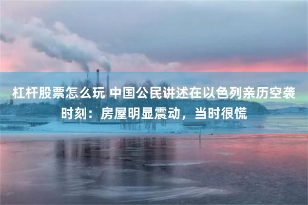 杠杆股票怎么玩 中国公民讲述在以色列亲历空袭时刻：房屋明显震动，当时很慌