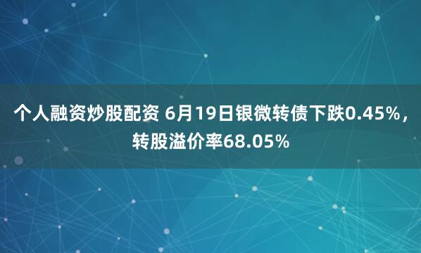 个人融资炒股配资 6月19日银微转债下跌0.45%，转股溢价率68.05%