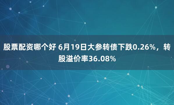 股票配资哪个好 6月19日大参转债下跌0.26%，转股溢价率36.08%
