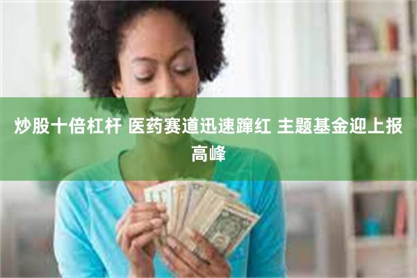 炒股十倍杠杆 医药赛道迅速蹿红 主题基金迎上报高峰