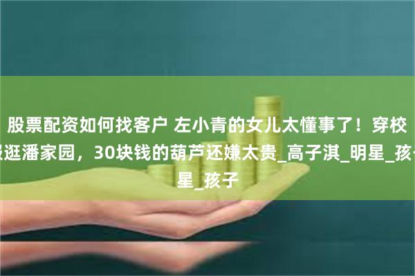 股票配资如何找客户 左小青的女儿太懂事了！穿校服逛潘家园，30块钱的葫芦还嫌太贵_高子淇_明星_孩子
