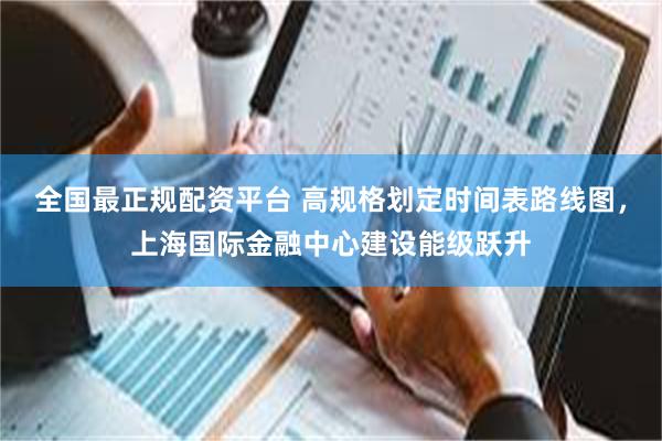 全国最正规配资平台 高规格划定时间表路线图，上海国际金融中心建设能级跃升